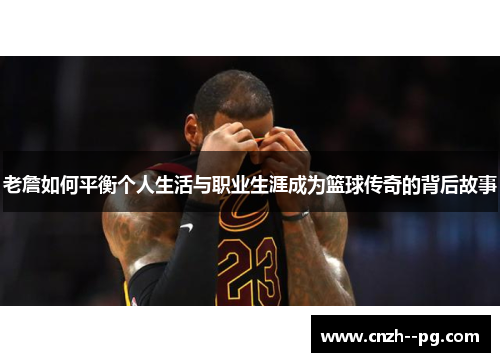 老詹如何平衡个人生活与职业生涯成为篮球传奇的背后故事