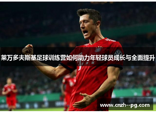莱万多夫斯基足球训练营如何助力年轻球员成长与全面提升