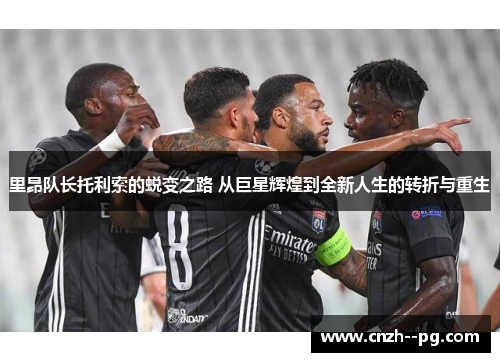 里昂队长托利索的蜕变之路 从巨星辉煌到全新人生的转折与重生