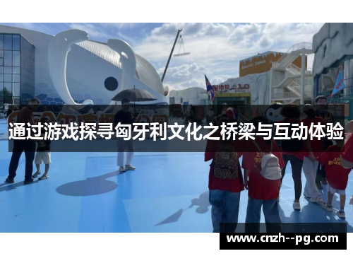 通过游戏探寻匈牙利文化之桥梁与互动体验 通过游戏探寻匈牙利文化之桥梁与互动体验