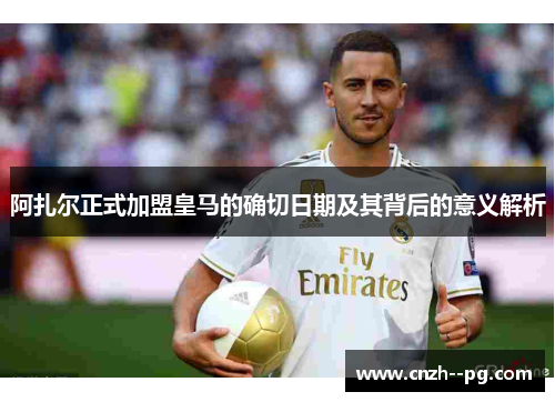 阿扎尔正式加盟皇马的确切日期及其背后的意义解析