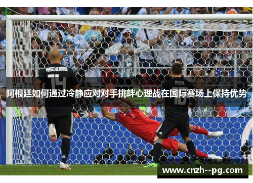阿根廷如何通过冷静应对对手挑衅心理战在国际赛场上保持优势 阿根廷如何通过冷静应对对手挑衅心理战在国际赛场上保持优势