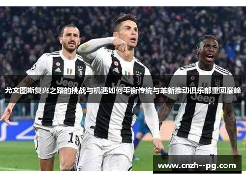 尤文图斯复兴之路的挑战与机遇如何平衡传统与革新推动俱乐部重回巅峰