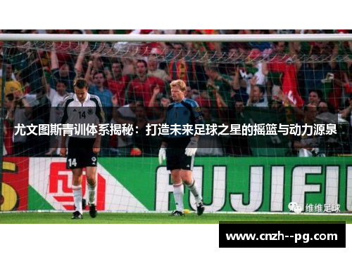 尤文图斯青训体系揭秘：打造未来足球之星的摇篮与动力源泉