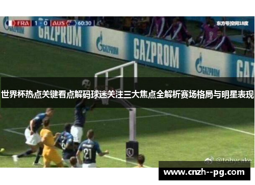 世界杯热点关键看点解码球迷关注三大焦点全解析赛场格局与明星表现
