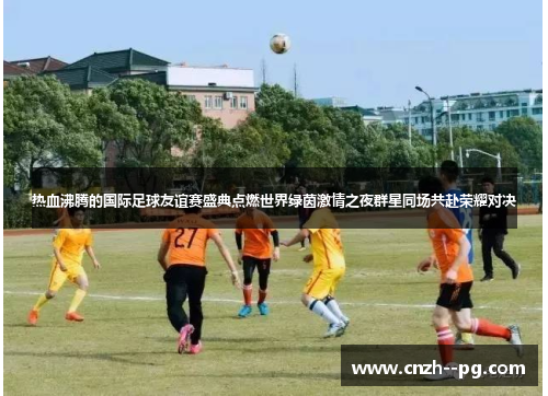 热血沸腾的国际足球友谊赛盛典点燃世界绿茵激情之夜群星同场共赴荣耀对决 热血沸腾的国际足球友谊赛盛典点燃世界绿茵激情之夜群星同场共赴荣耀对决