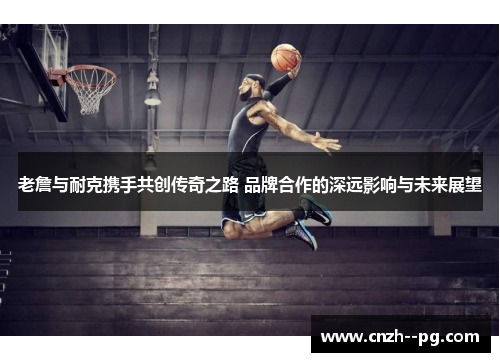 老詹与耐克携手共创传奇之路 品牌合作的深远影响与未来展望 老詹与耐克携手共创传奇之路 品牌合作的深远影响与未来展望