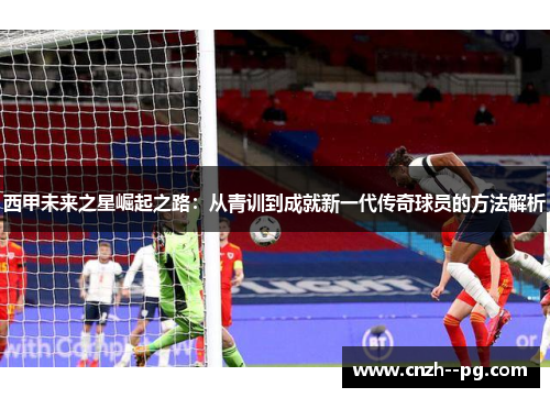 西甲未来之星崛起之路:从青训到成就新一代传奇球员的方法解析 西甲未来之星崛起之路:从青训到成就新一代传奇球员的方法解析