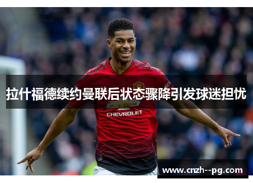 拉什福德续约曼联后状态骤降引发球迷担忧