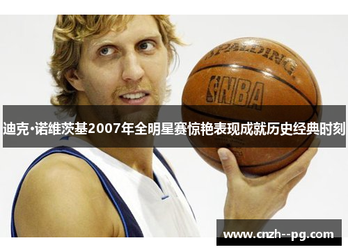 迪克·诺维茨基2007年全明星赛惊艳表现成就历史经典时刻
