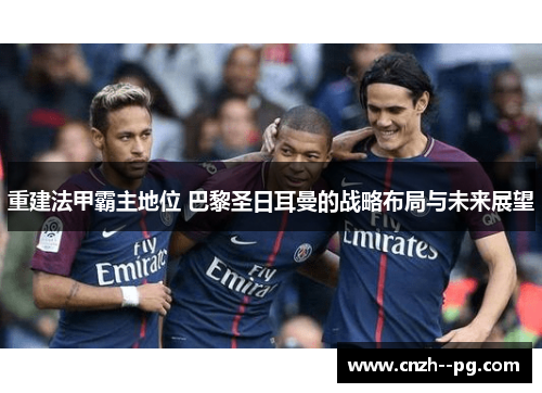 重建法甲霸主地位 巴黎圣日耳曼的战略布局与未来展望