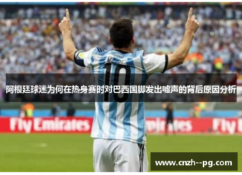 阿根廷球迷为何在热身赛时对巴西国脚发出嘘声的背后原因分析